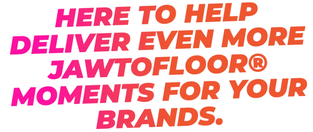 Here to help deliver even more JawToFloor moments for your brands